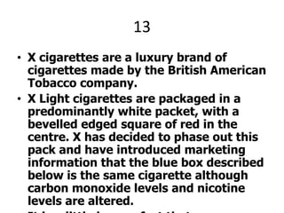 13X cigarettes are a luxury brand of cigarettes made by the British American Tobacco company.X Light cigarettes are packaged in a predominantly white packet, with a bevelled edged square of red in the centre. X has decided to phase out this pack and have introduced marketing information that the blue box described below is the same cigarette although carbon monoxide levels and nicotine levels are altered.It is a little known fact that X International cigarettes ‘ American distribution is owned and operated by R. J. Reynolds, who are most notably famous for their Camel brand. X PLEEZ.