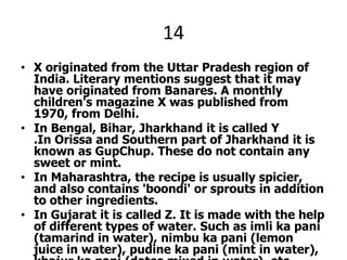 14X originated from the Uttar Pradesh region of India. Literary mentions suggest that it may have originated from Banares. A monthly children's magazine X was published from 1970, from Delhi.In Bengal, Bihar, Jharkhand it is called Y .In Orissa and Southern part of Jharkhand it is known as GupChup. These do not contain any sweet or mint.In Maharashtra, the recipe is usually spicier, and also contains 'boondi' or sprouts in addition to other ingredients.In Gujarat it is called Z. It is made with the help of different types of water. Such as imli ka pani (tamarind in water), nimbu ka pani (lemon juice in water), pudine ka pani (mint in water), khajur ka pani (dates mixed in water), etc.A recent emergence in the presentation of Z involves the use of vodka as an intoxicating substitute for the more traditional stuffings. 