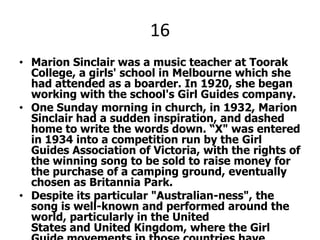 16Marion Sinclair was a music teacher at Toorak College, a girls' school in Melbourne which she had attended as a boarder. In 1920, she began working with the school's Girl Guides company.One Sunday morning in church, in 1932, Marion Sinclair had a sudden inspiration, and dashed home to write the words down. “X" was entered in 1934 into a competition run by the Girl Guides Association of Victoria, with the rights of the winning song to be sold to raise money for the purchase of a camping ground, eventually chosen as Britannia Park. Despite its particular "Australian-ness", the song is well-known and performed around the world, particularly in the United States and United Kingdom, where the Girl Guide movements in those countries have adopted it as a traditional song.X PLEEZ