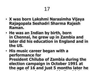 17X was born LakshmiNarasimhaVijayaRajagopalaSeshadri Sharma Rajesh Raman.He was an Indian by birth, born in Chennai, he grew up in Zambia and later did his education in England and in the US.His music career began with a performance for President Chiluba of Zambia during the election campaign in October 1991 at the age of 16 and just 5 months later he produced and performed in Zambia's first ever music video Advice 4 Livin' with the Zambian national broadcasting corporation.X pleez