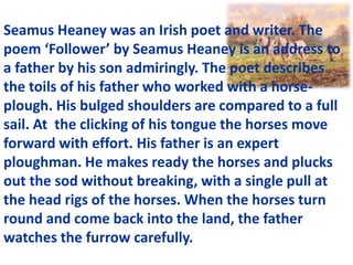 Seamus Heaney was an Irish poet and writer. The
poem ‘Follower’ by Seamus Heaney is an address to
a father by his son admiringly. The poet describes
the toils of his father who worked with a horse-
plough. His bulged shoulders are compared to a full
sail. At the clicking of his tongue the horses move
forward with effort. His father is an expert
ploughman. He makes ready the horses and plucks
out the sod without breaking, with a single pull at
the head rigs of the horses. When the horses turn
round and come back into the land, the father
watches the furrow carefully.
 