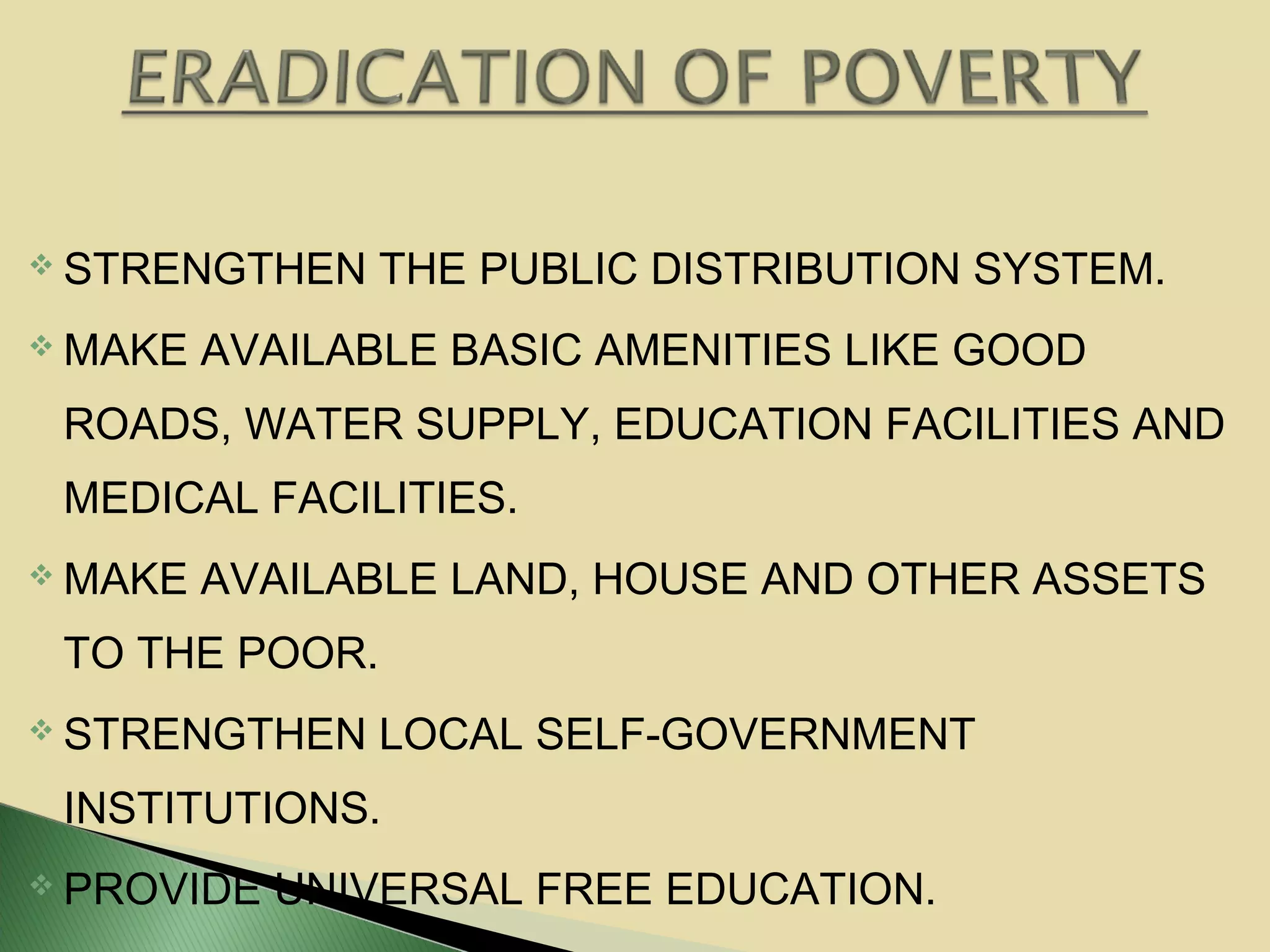 STRENGTHEN THE PUBLIC DISTRIBUTION SYSTEM.
 MAKE AVAILABLE BASIC AMENITIES LIKE GOOD
ROADS, WATER SUPPLY, EDUCATION FACILITIES AND
MEDICAL FACILITIES.
 MAKE AVAILABLE LAND, HOUSE AND OTHER ASSETS
TO THE POOR.
 STRENGTHEN LOCAL SELF-GOVERNMENT
INSTITUTIONS.
 PROVIDE UNIVERSAL FREE EDUCATION.
 
