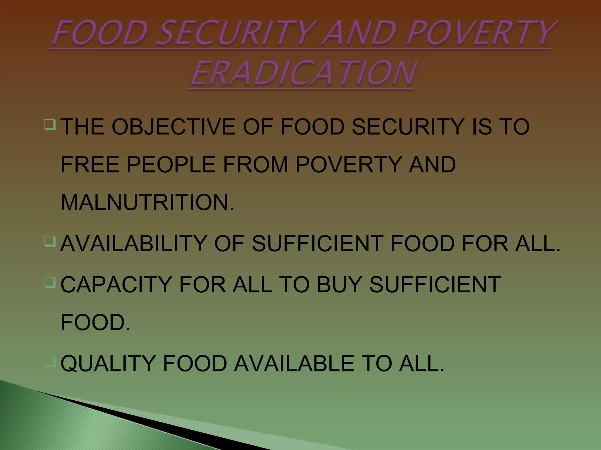  THE OBJECTIVE OF FOOD SECURITY IS TO
FREE PEOPLE FROM POVERTY AND
MALNUTRITION.
 AVAILABILITY OF SUFFICIENT FOOD FOR ALL.
 CAPACITY FOR ALL TO BUY SUFFICIENT
FOOD.
 QUALITY FOOD AVAILABLE TO ALL.
 