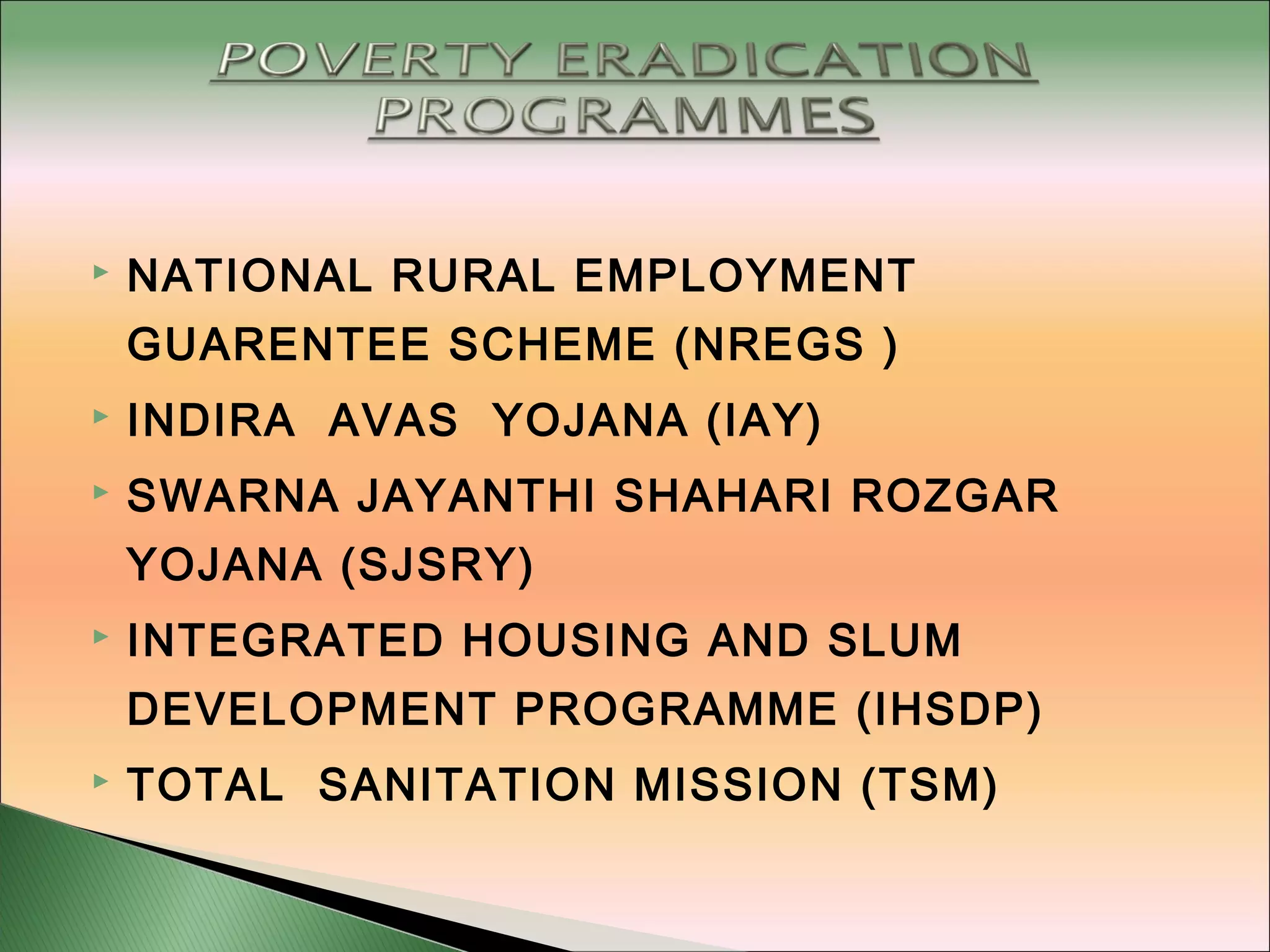  NATIONAL RURAL EMPLOYMENT
GUARENTEE SCHEME (NREGS )
 INDIRA AVAS YOJANA (IAY)
 SWARNA JAYANTHI SHAHARI ROZGAR
YOJANA (SJSRY)
 INTEGRATED HOUSING AND SLUM
DEVELOPMENT PROGRAMME (IHSDP)
 TOTAL SANITATION MISSION (TSM)
 