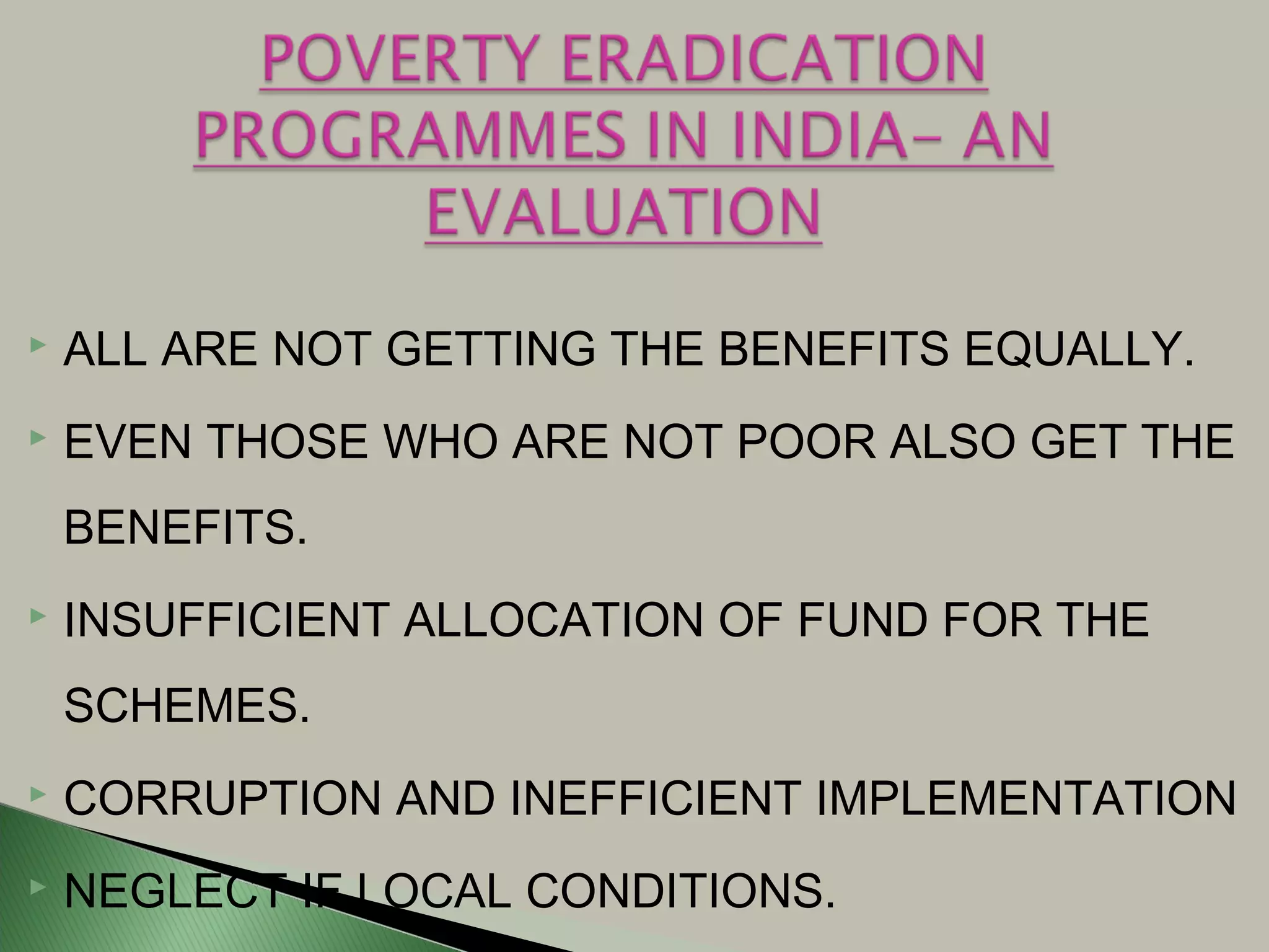  ALL ARE NOT GETTING THE BENEFITS EQUALLY.
 EVEN THOSE WHO ARE NOT POOR ALSO GET THE
BENEFITS.
 INSUFFICIENT ALLOCATION OF FUND FOR THE
SCHEMES.
 CORRUPTION AND INEFFICIENT IMPLEMENTATION
 NEGLECT IF LOCAL CONDITIONS.
 