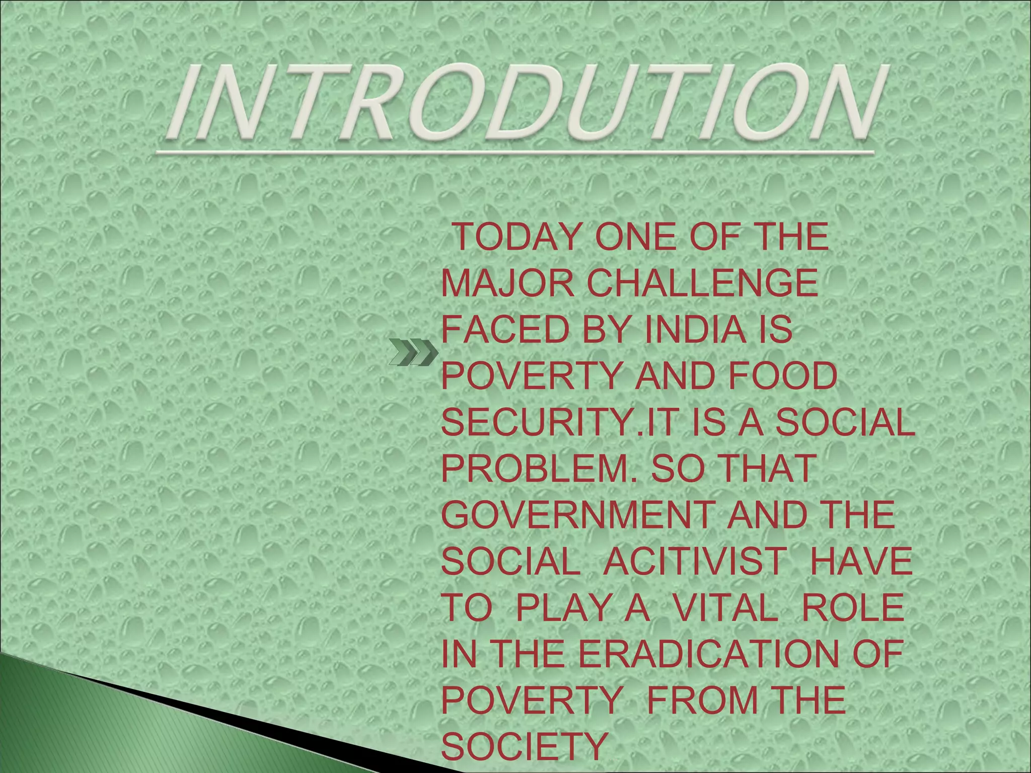 TODAY ONE OF THE
MAJOR CHALLENGE
FACED BY INDIA IS
POVERTY AND FOOD
SECURITY.IT IS A SOCIAL
PROBLEM. SO THAT
GOVERNMENT AND THE
SOCIAL ACITIVIST HAVE
TO PLAY A VITAL ROLE
IN THE ERADICATION OF
POVERTY FROM THE
SOCIETY…
 