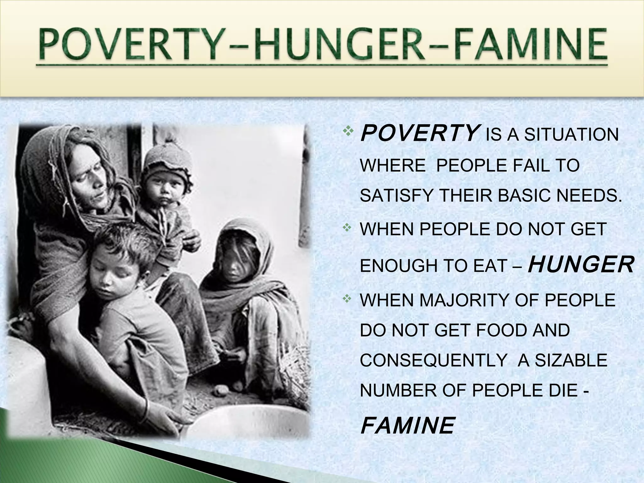  POVERTY IS A SITUATION
WHERE PEOPLE FAIL TO
SATISFY THEIR BASIC NEEDS.
 WHEN PEOPLE DO NOT GET
ENOUGH TO EAT – HUNGER
 WHEN MAJORITY OF PEOPLE
DO NOT GET FOOD AND
CONSEQUENTLY A SIZABLE
NUMBER OF PEOPLE DIE -
FAMINE
 