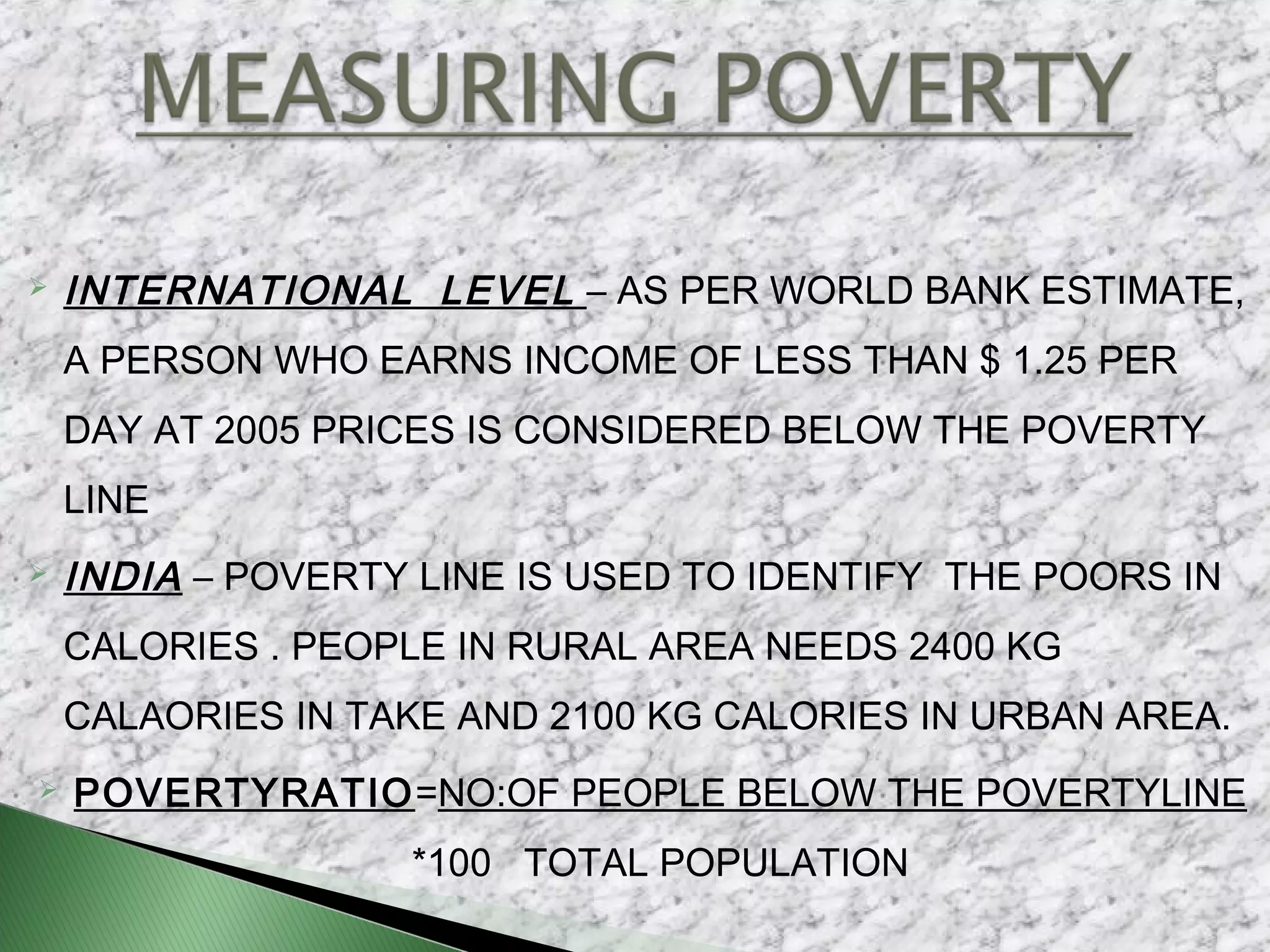  INTERNATIONAL LEVEL – AS PER WORLD BANK ESTIMATE,
A PERSON WHO EARNS INCOME OF LESS THAN $ 1.25 PER
DAY AT 2005 PRICES IS CONSIDERED BELOW THE POVERTY
LINE
 INDIA – POVERTY LINE IS USED TO IDENTIFY THE POORS IN
CALORIES . PEOPLE IN RURAL AREA NEEDS 2400 KG
CALAORIES IN TAKE AND 2100 KG CALORIES IN URBAN AREA.
 POVERTYRATIO=NO:OF PEOPLE BELOW THE POVERTYLINE
*100 TOTAL POPULATION
 