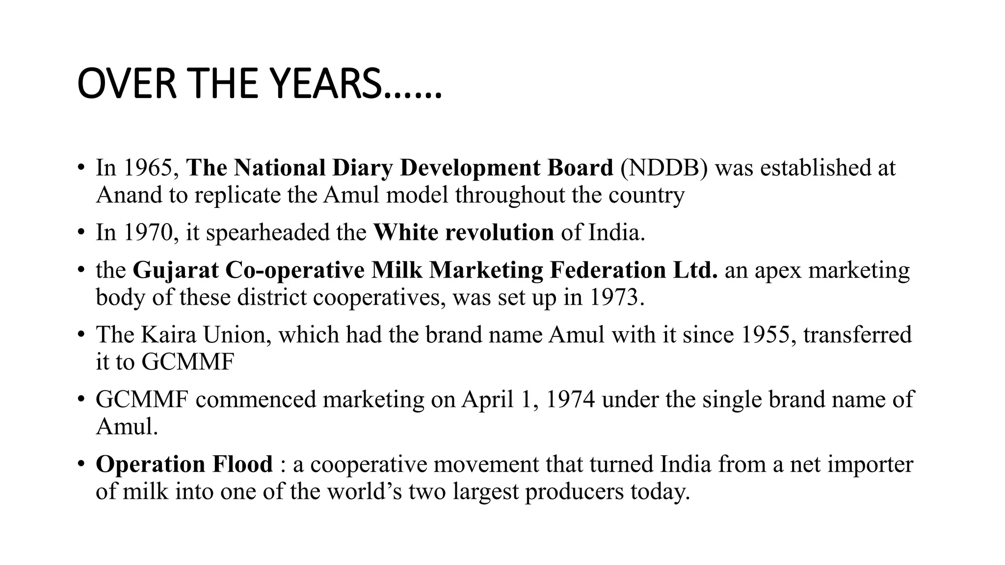 OVER THE YEARS……
• In 1965, The National Diary Development Board (NDDB) was established at
Anand to replicate the Amul model throughout the country
• In 1970, it spearheaded the White revolution of India.
• the Gujarat Co-operative Milk Marketing Federation Ltd. an apex marketing
body of these district cooperatives, was set up in 1973.
• The Kaira Union, which had the brand name Amul with it since 1955, transferred
it to GCMMF
• GCMMF commenced marketing on April 1, 1974 under the single brand name of
Amul.
• Operation Flood : a cooperative movement that turned India from a net importer
of milk into one of the world’s two largest producers today.
 