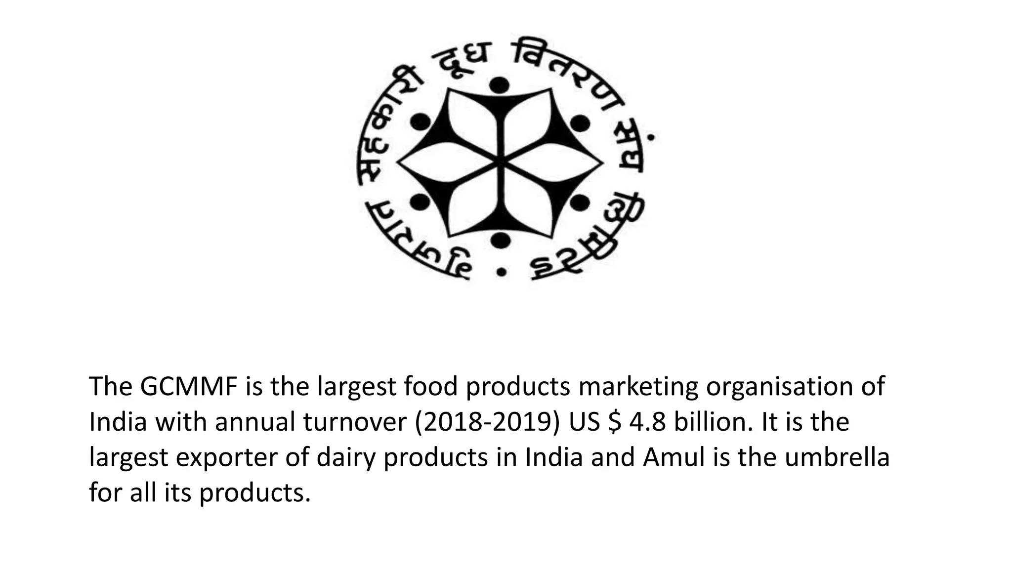 The GCMMF is the largest food products marketing organisation of
India with annual turnover (2018-2019) US $ 4.8 billion. It is the
largest exporter of dairy products in India and Amul is the umbrella
for all its products.
 