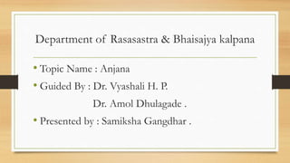 • Topic Name : Anjana
• Guided By : Dr. Vyashali H. P.
Dr. Amol Dhulagade .
• Presented by : Samiksha Gangdhar .
Department of Rasasastra & Bhaisajya kalpana
 