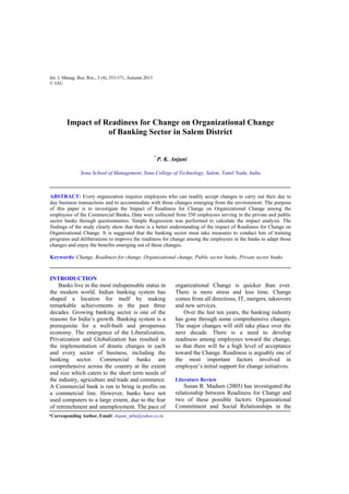 Int. J. Manag. Bus. Res., 3 (4), 353-371, Autumn 2013
© IAU
Impact of Readiness for Change on Organizational Change
of Banking Sector in Salem District
*
P. K. Anjani
Sona School of Management, Sona College of Technology, Salem, Tamil Nadu, India
ABSTRACT: Every organization requires employees who can readily accept changes to carry out their day to
day business transactions and to accommodate with those changes emerging from the environment. The purpose
of this paper is to investigate the Impact of Readiness for Change on Organizational Change among the
employees of the Commercial Banks. Data were collected from 350 employees serving in the private and public
sector banks through questionnaires. Simple Regression was performed to calculate the impact analysis. The
findings of the study clearly show that there is a better understanding of the impact of Readiness for Change on
Organizational Change. It is suggested that the banking sector must take measures to conduct lots of training
programs and deliberations to improve the readiness for change among the employees in the banks to adapt those
changes and enjoy the benefits emerging out of those changes.
Keywords: Change, Readiness for change, Organizational change, Public sector banks, Private sector banks
INTRODUCTION
Banks live in the most indispensable status in
the modern world. Indian banking system has
shaped a location for itself by making
remarkable achievements in the past three
decades. Growing banking sector is one of the
reasons for India’s growth. Banking system is a
prerequisite for a well-built and prosperous
economy. The emergence of the Liberalization,
Privatization and Globalization has resulted in
the implementation of drastic changes in each
and every sector of business, including the
banking sector. Commercial banks are
comprehensive across the country at the extent
and size which caters to the short term needs of
the industry, agriculture and trade and commerce.
A Commercial bank is run to bring in profits on
a commercial line. However, banks have not
used computers to a large extent, due to the fear
of retrenchment and unemployment. The pace of
organizational Change is quicker than ever.
There is more stress and less time. Change
comes from all directions, IT, mergers, takeovers
and new services.
Over the last ten years, the banking industry
has gone through some comprehensive changes.
The major changes will still take place over the
next decade. There is a need to develop
readiness among employees toward the change,
so that there will be a high level of acceptance
toward the Change. Readiness is arguably one of
the most important factors involved in
employee’s initial support for change initiatives.
Literature Review
Susan R. Madsen (2005) has investigated the
relationship between Readiness for Change and
two of these possible factors: Organizational
Commitment and Social Relationships in the
*Corresponding Author, Email: Anjani_mba@yahoo.co.in
 