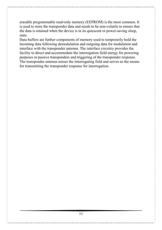 11
erasable programmable read-only memory (EEPROM) is the most common. It
is used to store the transponder data and needs to be non-volatile to ensure that
the data is retained when the device is in its quiescent or power-saving sleep,
state.
Data buffers are further components of memory used to temporarily hold the
incoming data following demodulation and outgoing data for modulation and
interface with the transponder antenna. The interface circuitry provides the
facility to direct and accommodate the interrogation field energy for powering
purposes in passive transponders and triggering of the transponder response.
The transponder antenna senses the interrogating field and serves as the means
for transmitting the transponder response for interrogation.
 