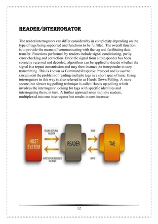12
READER/INTERROGATOR
The reader/interrogators can differ considerably in complexity depending on the
type of tags being supported and functions to be fulfilled. The overall function
is to provide the means of communicating with the tag and facilitating data
transfer. Functions performed by readers include signal conditioning, parity
error checking and correction. Once the signal from a transponder has been
correctly received and decoded, algorithms can be applied to decide whether the
signal is a repeat transmission and may then instruct the transponder to stop
transmitting. This is known as Command Response Protocol and is used to
circumvent the problem of reading multiple tags in a short span of time. Using
interrogators in this way is also referred to as Hands Down Polling. A more
secure, but slower tag polling technique is called Hands up polling which
involves the interrogator looking for tags with specific identities and
interrogating them, in turn. A further approach uses multiple readers,
multiplexed into one interrogator but results in cost increase
 