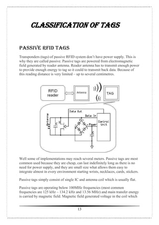 13
CLASSIFICATION OF TAGS
PASSIVE RFID TAGS
Transponders (tags) of passive RFID system don’t have power supply. This is
why they are called passive. Passive tags are powered from electromagnetic
field generated by reader antenna. Reader antenna has to transmit enough power
to provide enough energy to tag so it could to transmit back data. Because of
this reading distance is very limited – up to several centimetres.
Well some of implementations may reach several meters. Passive tags are most
common used because they are cheap, can last indefinitely long as there is no
need for power supply, and they are small size what allows them easy to
integrate almost in every environment starting wrists, necklaces, cards, stickers.
Passive tags simply consist of single IC and antenna coil which is usually flat.
Passive tags are operating below 100MHz frequencies (most common
frequencies are 125 kHz – 134.2 kHz and 13.56 MHz) and main transfer energy
is carried by magnetic field. Magnetic field generated voltage in the coil which
 
