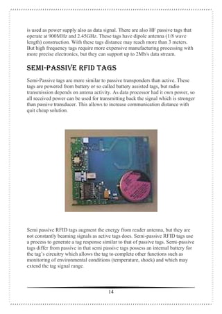 14
is used as power supply also as data signal. There are also HF passive tags that
operate at 900MHz and 2.45GHz. These tags have dipole antenna (1/8 wave
length) construction. With these tags distance may reach more than 3 meters.
But high frequency tags require more expensive manufacturing processing with
more precise electronics, but they can support up to 2Mb/s data stream.
SEMI-PASSIVE RFID TAGS
Semi-Passive tags are more similar to passive transponders than active. These
tags are powered from battery or so called battery assisted tags, but radio
transmission depends on antena activity. As data processor had it own power, so
all received power can be used for transmitting back the signal which is stronger
than passive transducer. This allows to increase communication distance with
quit cheap solution.
Semi passive RFID tags augment the energy from reader antenna, but they are
not constantly beaming signals as active tags does. Semi-passive RFID tags use
a process to generate a tag response similar to that of passive tags. Semi-passive
tags differ from passive in that semi passive tags possess an internal battery for
the tag’s circuitry which allows the tag to complete other functions such as
monitoring of environmental conditions (temperature, shock) and which may
extend the tag signal range.
 