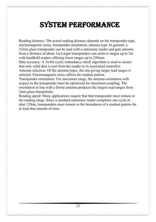 17
SYSTEM PERFORMANCE
Reading distance: The actual reading distance depends on the transponder type,
electromagnetic noise, transponder orientation, antenna type. In general, a
32mm glass transponder can be read with a stationary reader and gate antenna
from a distance of about 1m.Larger transponders can achieve ranges up to 2m
with handheld readers offering lower ranges up to 250mm.
Data accuracy: A 16-bit cyclic redundancy check algorithm is used to ensure
that only valid data is sent from the reader to its associated controller.
Antenna selection: Of the antenna types, the one giving larger read ranges is
selected. Electromagnetic noise affects the readout pattern.
Transponder orientation: For maximum range, the antenna orientation with
respect to the transponder must be optimized for maximum coupling. The
orientation in line with a ferrite antenna produces the largest read ranges from
2mm glass transponder.
Reading speed: Many applications require that that transponder must remain in
the reading range. Since a standard stationary reader completes one cycle in
abut 120ms, transponders must remain in the boundaries of a readout pattern for
at least that amount of time.
 