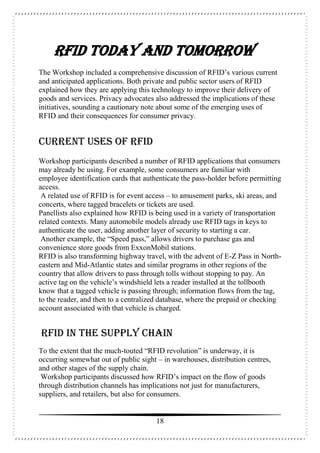 18
RFID Today and Tomorrow
The Workshop included a comprehensive discussion of RFID’s various current
and anticipated applications. Both private and public sector users of RFID
explained how they are applying this technology to improve their delivery of
goods and services. Privacy advocates also addressed the implications of these
initiatives, sounding a cautionary note about some of the emerging uses of
RFID and their consequences for consumer privacy.
Current Uses of RFID
Workshop participants described a number of RFID applications that consumers
may already be using. For example, some consumers are familiar with
employee identification cards that authenticate the pass-holder before permitting
access.
A related use of RFID is for event access – to amusement parks, ski areas, and
concerts, where tagged bracelets or tickets are used.
Panellists also explained how RFID is being used in a variety of transportation
related contexts. Many automobile models already use RFID tags in keys to
authenticate the user, adding another layer of security to starting a car.
Another example, the “Speed pass,” allows drivers to purchase gas and
convenience store goods from ExxonMobil stations.
RFID is also transforming highway travel, with the advent of E-Z Pass in North-
eastern and Mid-Atlantic states and similar programs in other regions of the
country that allow drivers to pass through tolls without stopping to pay. An
active tag on the vehicle’s windshield lets a reader installed at the tollbooth
know that a tagged vehicle is passing through; information flows from the tag,
to the reader, and then to a centralized database, where the prepaid or checking
account associated with that vehicle is charged.
RFID in the Supply Chain
To the extent that the much-touted “RFID revolution” is underway, it is
occurring somewhat out of public sight – in warehouses, distribution centres,
and other stages of the supply chain.
Workshop participants discussed how RFID’s impact on the flow of goods
through distribution channels has implications not just for manufacturers,
suppliers, and retailers, but also for consumers.
 
