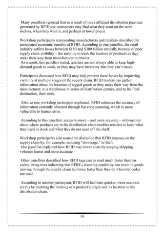 19
Many panellists reported that as a result of more efficient distribution practices
generated by RFID use, consumers may find what they want on the store
shelves, when they want it, and perhaps at lower prices.
Workshop participants representing manufacturers and retailers described the
anticipated economic benefits of RFID. According to one panellist, the retail
industry suffers losses between $180 and $300 billion annually because of poor
supply chain visibility – the inability to track the location of products as they
make their way from manufacturer to retailer.
As a result, this panellist stated, retailers are not always able to keep high-
demand goods in stock, or they may have inventory that they can’t move.
Participants discussed how RFID may help prevent these lapses by improving
visibility at multiple stages of the supply chain. RFID readers can gather
information about the location of tagged goods as they make their way from the
manufacturer, to a warehouse or series of distribution centres, and to the final
destination, their store.
Also, as one workshop participant explained, RFID enhances the accuracy of
information currently obtained through bar code scanning, which is more
vulnerable to human error.
According to this panellist, access to more – and more accurate – information
about where products are in the distribution chain enables retailers to keep what
they need in stock and what they do not need off the shelf.
Workshop participants also touted the discipline that RFID imposes on the
supply chain by, for example, reducing “shrinkage,” or theft.
One panellist explained how RFID may lower costs by keeping shipping
volumes leaner and more accurate.
Other panellists described how RFID tags can be read much faster than bar
codes, citing tests indicating that RFID’s scanning capability can result in goods
moving through the supply chain ten times faster than they do when bar codes
are used.
According to another participant, RFID will facilitate quicker, more accurate
recalls by enabling the tracking of a product’s origin and its location in the
distribution chain.
 