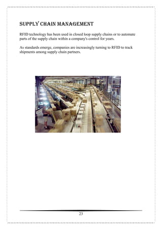23
Supply Chain Management
RFID technology has been used in closed loop supply chains or to automate
parts of the supply chain within a company's control for years.
As standards emerge, companies are increasingly turning to RFID to track
shipments among supply chain partners.
 