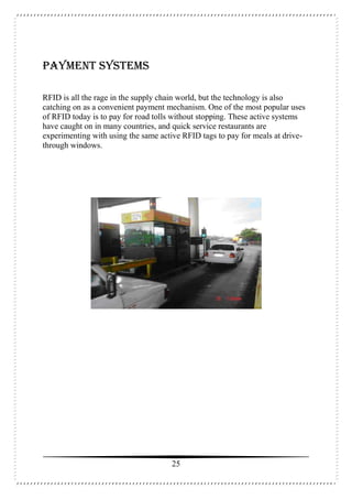 25
Payment Systems
RFID is all the rage in the supply chain world, but the technology is also
catching on as a convenient payment mechanism. One of the most popular uses
of RFID today is to pay for road tolls without stopping. These active systems
have caught on in many countries, and quick service restaurants are
experimenting with using the same active RFID tags to pay for meals at drive-
through windows.
 