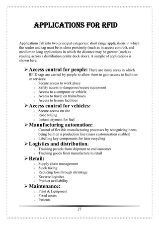 27
Applications for RFID
Applications fall into two principal categories: short range applications in which
the reader and tag must be in close proximity (such as in access control), and
medium to long applications in which the distance may be greater (such as
reading across a distribution centre dock door). A sample of applications is
shown here:
Access control for people: There are many areas in which
RFID tags are carried by people to allow them to gain access to facilities
or services:
o Secure access to work place
o Safety access to dangerous/secure equipment
o Access to a computer or vehicle
o Access to travel on trains/buses
o Access to leisure facilities
Access control for vehicles:
o Secure access on site
o Road tolling
o Instant payment for fuel
Manufacturing automation:
o Control of flexible manufacturing processes by recognizing items
being built on a production line (mass customization enabler)
o Libelling key components for later recycling
Logistics and distribution:
o Tracking parcels from shipment to end customer
o Tracking goods from manufacture to retail
Retail:
o Supply chain management
o Stock taking
o Reducing loss through shrinkage
o Reverse logistics
o Product availability
Maintenance:
o Plant & Equipment
o Fixed assets
o Patients
 