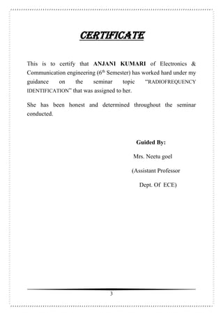 3
CERTIFICATE
This is to certify that ANJANI KUMARI of Electronics &
Communication engineering (6th
Semester) has worked hard under my
guidance on the seminar topic “RADIOFREQUENCY
IDENTIFICATION” that was assigned to her.
She has been honest and determined throughout the seminar
conducted.
Guided By:
Mrs. Neetu goel
(Assistant Professor
Dept. Of ECE)
 