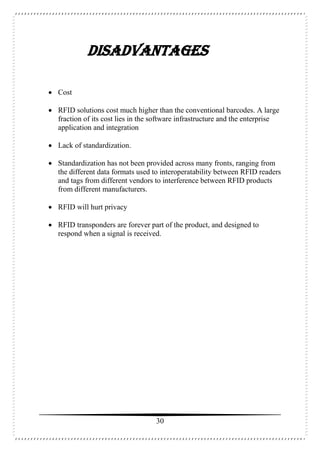 30
DISADVANTAGES
 Cost
 RFID solutions cost much higher than the conventional barcodes. A large
fraction of its cost lies in the software infrastructure and the enterprise
application and integration
 Lack of standardization.
 Standardization has not been provided across many fronts, ranging from
the different data formats used to interoperatability between RFID readers
and tags from different vendors to interference between RFID products
from different manufacturers.
 RFID will hurt privacy
 RFID transponders are forever part of the product, and designed to
respond when a signal is received.
 