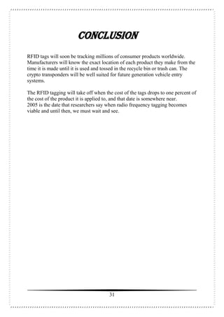 31
CONCLUSION
RFID tags will soon be tracking millions of consumer products worldwide.
Manufacturers will know the exact location of each product they make from the
time it is made until it is used and tossed in the recycle bin or trash can. The
crypto transponders will be well suited for future generation vehicle entry
systems.
The RFID tagging will take off when the cost of the tags drops to one percent of
the cost of the product it is applied to, and that date is somewhere near.
2005 is the date that researchers say when radio frequency tagging becomes
viable and until then, we must wait and see.
 