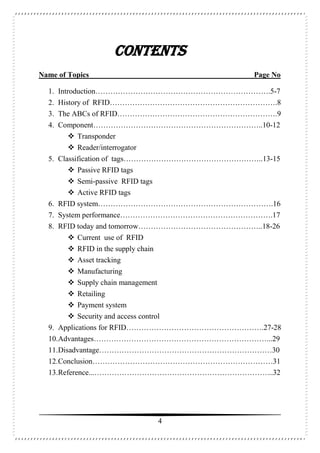 4
Contents
Name of Topics Page No
1. Introduction…………………………………………………………….5-7
2. History of RFID………………………………………………………….8
3. The ABCs of RFID……………………………………………………….9
4. Component…………………………………………………………..10-12
 Transponder
 Reader/interrogator
5. Classification of tags………………………………………………..13-15
 Passive RFID tags
 Semi-passive RFID tags
 Active RFID tags
6. RFID system…………………………………………………………….16
7. System performance…………………………………………………….17
8. RFID today and tomorrow…………………………………………..18-26
 Current use of RFID
 RFID in the supply chain
 Asset tracking
 Manufacturing
 Supply chain management
 Retailing
 Payment system
 Security and access control
9. Applications for RFID……………………………………………….27-28
10.Advantages……………………………………………………………...29
11.Disadvantage……………………………………………………………30
12.Conclusion………………………………………………………………31
13.Reference...……………………………………………………………...32
 