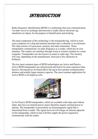 5
INTRODUCTION
Radio-frequency identification (RFID) is a technology that uses communication
via radio waves to exchange data between a reader and an electronic tag
attached to an object, for the purpose of identification and tracking.
The main component of this technology is the transponder/tag, which in most
cases comprises of a chip and antenna mounted onto a substrate or an enclosure.
The chip consists of a processor, memory and radio transmitter. These
transponders communicate via radio frequency to a reader, which has its own
antennas. The readers can interface through wired or wireless medium to a main
computer. Transponders are also known as smart or radio tags. The memory
will vary, depending on the manufacturer, from just a few characters to
kilobytes.
The two most common types of RFID technologies are Active and Passive.
Active RFID transponders are self powered and tend to be more expensive than
Passive. Having power on board allows the tag to have greater communication
distance and usually larger memory capacity. The most common application for
Active RFID is for highway tolls.
As for Passive RFID transponders, which are available with chips and without
chips, they have no internal power source therefore require external power to
operate. The transponder is powered by an electromagnetic signal that is
transmitted from a reader. The signal received will charge an internal capacitor
on the transponder, which in turn will then supply the power required to
communicate with the reader.
 
