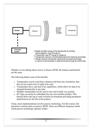 6
Whether we are talking about Active or Passive RFID, the features and benefits
are the same.
The following details some of the benefits:
 Transponders can be read from a distance and from any orientation, thus
they do not require line of sight to be read.
 Transponders have read and write capabilities, which allow for data to be
changed dynamically at any time.
 Multiple transponders can be read at once and in bulk very quickly.
 RF-Tags can easily be embedded into any non-metallic product. This
benefit allows the tag to work in harsh environments providing permanent
identification for the life of the product.
Today, most implementations involve passive technology. For this reason, this
document is based solely on passive RFID. There are different frequency bands
which passive technology operates within.
 