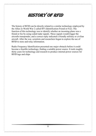 8
HISTORY OF RFID
The history of RFID can be directly related to a similar technology employed by
the Allies in World War 2 called IFF (Identification Friend or Foe). The
function of this technology was to identify whether an incoming plane was a
friend or foe by using coded radar signals. These signals would trigger the
aircrafts transponder, and a correct reply indicated a friendly military or civilian
aircraft. After the war, scientists and researchers began to explore the use of
RFID to store and relay information.
Radio Frequency Identification presented one major obstacle before it could
become a feasible technology; finding a suitable power source. It took roughly
thirty years for technology and research to produce internal power sources for
RFID tags and chips
 