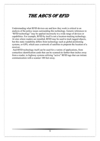 9
THE ABC’s OF RFID
Understanding what RFID devices are and how they work is critical to an
analysis of the policy issues surrounding this technology. Generic references to
“RFID technology” may be applied incorrectly to a wide range of devices or
capabilities. For example, RFID by itself is not a location-tracking technology.
At sites where readers are installed, RFID may be used to track tagged objects,
but this static readability differs from technology such as global positioning
systems, or GPS, which uses a network of satellites to pinpoint the location of a
receiver.
And RFID technology itself can be used for a variety of applications, from
contactless identification cards that can be scanned no farther than inches away
from a reader, to highway systems utilizing “active” RFID tags that can initiate
communication with a scanner 100 feet away.
 