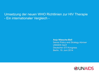Umsetzung der neuen WHO Richtlinien zur HIV Therapie
- Ein internationaler Vergleich -
Anja Nitzsche-Bell
Senior Policy and Strategy Adviser
UNAIDS Genf
Deutscher STI Kongress
Berlin, 19. Juni 2014
 