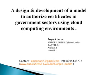 A design & development of a model
to authorize certificates in
government sectors using cloud
computing environments .
Project team:
ANJAN PUNITHB.G(Team Leader)
RAJESH .B
Avinash .P
Harshith .J
Contact : anjanpuni5@gmail.com +91 8095438732
(www.Kunalshetty13.wix.com/anjan-punith )
 