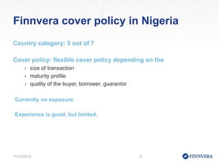 Finnvera cover policy in Nigeria
Country category: 5 out of 7

Cover policy: flexible cover policy depending on the
      › size of transaction
      › maturity profile
      › quality of the buyer, borrower, guarantor

Currently no exposure.

Experience is good, but limited.




11/12/2012                                          6
 