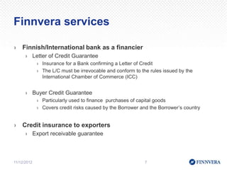 Finnvera services

›   Finnish/International bank as a financier
      › Letter of Credit Guarantee
             › Insurance for a Bank confirming a Letter of Credit
             › The L/C must be irrevocable and conform to the rules issued by the
               International Chamber of Commerce (ICC)


      › Buyer Credit Guarantee
             › Particularly used to finance purchases of capital goods
             › Covers credit risks caused by the Borrower and the Borrower’s country


›   Credit insurance to exporters
      › Export receivable guarantee



11/12/2012                                                  7
 