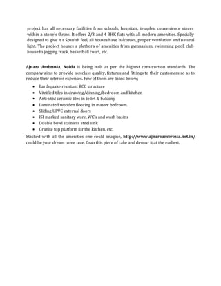 project has all necessary facilities from schools, hospitals, temples, convenience stores
within a stone's throw. It offers 2/3 and 4 BHK flats with all modern amenities. Specially
designed to give it a Spanish feel, all houses have balconies, proper ventilation and natural
light. The project houses a plethora of amenities from gymnasium, swimming pool, club
house to jogging track, basketball court, etc.
Ajnara Ambrosia, Noida is being built as per the highest construction standards. The
company aims to provide top class quality, fixtures and fittings to their customers so as to
reduce their interior expenses. Few of them are listed below;
 Earthquake resistant RCC structure
 Vitrified tiles in drawing/dinning/bedroom and kitchen
 Anti-skid ceramic tiles in toilet & balcony
 Laminated wooden flooring in master bedroom.
 Sliding UPVC external doors
 ISI marked sanitary ware, WC's and wash basins
 Double bowl stainless steel sink
 Granite top platform for the kitchen, etc.
Stacked with all the amenities one could imagine, http://www.ajnaraambrosia.net.in/
could be your dream come true. Grab this piece of cake and devour it at the earliest.
 