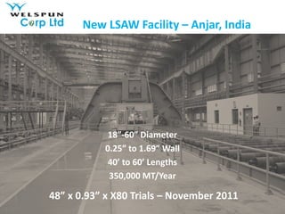 New LSAW Facility – Anjar, India




            18”-60” Diameter
           0.25” to 1.69” Wall
            40’ to 60’ Lengths
            350,000 MT/Year

48” x 0.93” x X80 Trials – November 2011
 