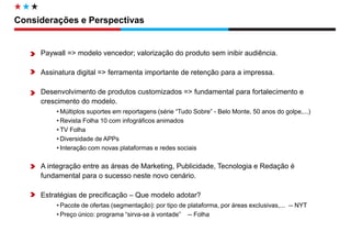 Diretoria de Circulação 
Paywall => modelo vencedor; valorização do produto sem inibir audiência. 
Assinatura digital => ferramenta importante de retenção para a impressa. 
Desenvolvimento de produtos customizados => fundamental para fortalecimento e crescimento do modelo. 
•Múltiplos suportes em reportagens (série “Tudo Sobre” - Belo Monte, 50 anos do golpe,...) 
•Revista Folha 10 com infográficos animados 
•TV Folha 
•Diversidade de APPs 
•Interação com novas plataformas e redes sociais 
A integração entre as áreas de Marketing, Publicidade, Tecnologia e Redação é fundamental para o sucesso neste novo cenário. 
Estratégias de precificação – Que modelo adotar? 
•Pacote de ofertas (segmentação): por tipo de plataforma, por áreas exclusivas,... -- NYT 
•Preço único: programa “sirva-se à vontade” -- Folha 
Considerações e Perspectivas  