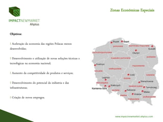 Zonas Económicas Especiais
Objetivos:
I Aceleração da economia das regiões Polacas menos
desenvolvidas;
I Desenvolvimento e utilização de novas soluções técnicas e
tecnológicas na economia nacional;
I Aumento da competitividade de produtos e serviços;
I Desenvolvimento do potencial da indústria e das
infraestruturas;
I Criação de novos empregos.
 