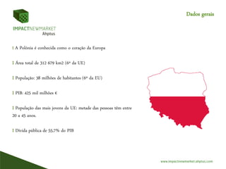 I A Polónia é conhecida como o coração da Europa
I Área total de 312 679 km2 (6º da UE)
I População: 38 milhões de habitantes (6º da EU)
I PIB: 425 mil milhões €
I População das mais jovens da UE: metade das pessoas têm entre
20 a 45 anos.
I Dívida pública de 55,7% do PIB
Dados gerais
 