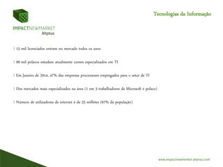 Tecnologias da Informação
I 15 mil licenciados entram no mercado todos os anos
I 99 mil polacos estudam atualmente cursos especializados em TI
I Em Janeiro de 2014, 47% das empresas procuraram empregados para o setor de TI
I Dos mercados mais especializados na área (1 em 3 trabalhadores da Microsoft é polaco)
I Número de utilizadores de internet é de 25 milhões (67% da população)
 