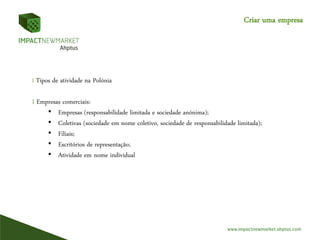 Criar uma empresa
I Tipos de atividade na Polónia
I Empresas comerciais:
• Empresas (responsabilidade limitada e sociedade anónima);
• Coletivas (sociedade em nome coletivo, sociedade de responsabilidade limitada);
• Filiais;
• Escritórios de representação;
• Atividade em nome individual
 