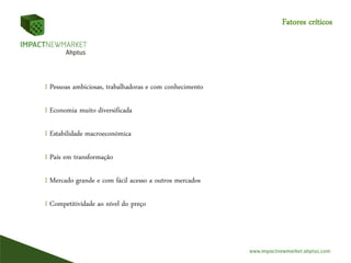 Fatores críticos
I Pessoas ambiciosas, trabalhadoras e com conhecimento
I Economia muito diversificada
I Estabilidade macroeconómica
I País em transformação
I Mercado grande e com fácil acesso a outros mercados
I Competitividade ao nível do preço
 