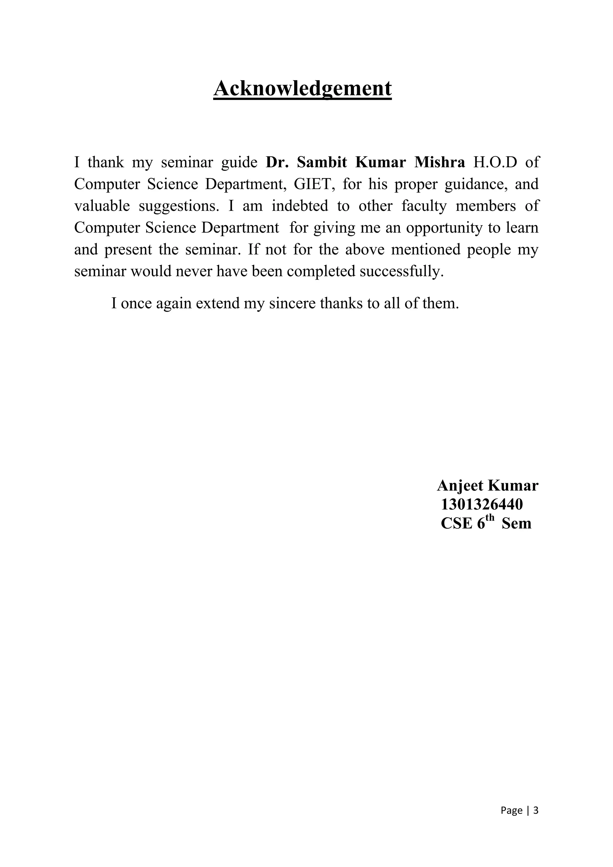 Page | 3
Acknowledgement
I thank my seminar guide Dr. Sambit Kumar Mishra H.O.D of
Computer Science Department, GIET, for his proper guidance, and
valuable suggestions. I am indebted to other faculty members of
Computer Science Department for giving me an opportunity to learn
and present the seminar. If not for the above mentioned people my
seminar would never have been completed successfully.
I once again extend my sincere thanks to all of them.
Anjeet Kumar
1301326440
CSE 6th
Sem
 