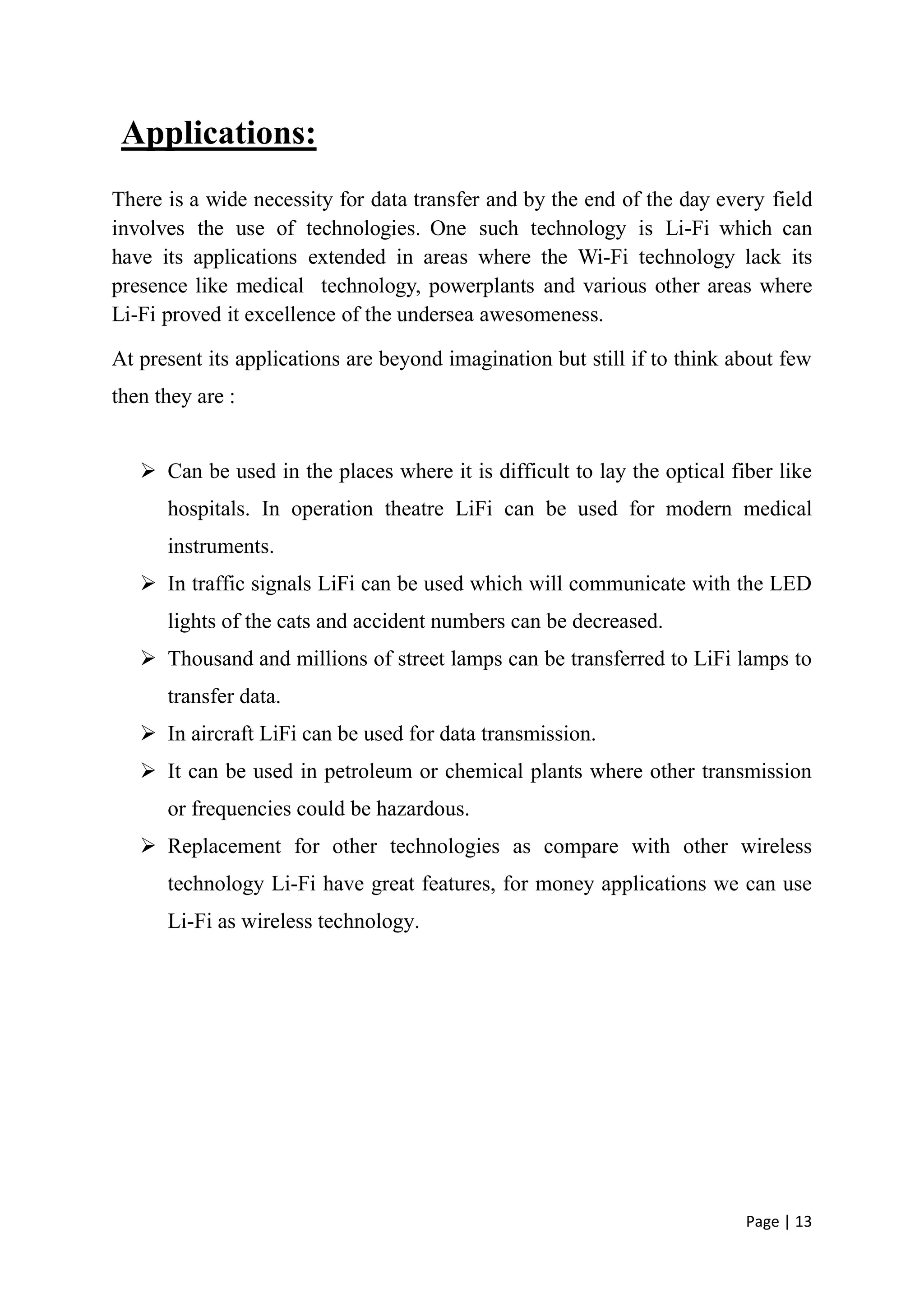 Page | 13
Applications:
There is a wide necessity for data transfer and by the end of the day every field
involves the use of technologies. One such technology is Li-Fi which can
have its applications extended in areas where the Wi-Fi technology lack its
presence like medical technology, powerplants and various other areas where
Li-Fi proved it excellence of the undersea awesomeness.
At present its applications are beyond imagination but still if to think about few
then they are :
 Can be used in the places where it is difficult to lay the optical fiber like
hospitals. In operation theatre LiFi can be used for modern medical
instruments.
 In traffic signals LiFi can be used which will communicate with the LED
lights of the cats and accident numbers can be decreased.
 Thousand and millions of street lamps can be transferred to LiFi lamps to
transfer data.
 In aircraft LiFi can be used for data transmission.
 It can be used in petroleum or chemical plants where other transmission
or frequencies could be hazardous.
 Replacement for other technologies as compare with other wireless
technology Li-Fi have great features, for money applications we can use
Li-Fi as wireless technology.
 