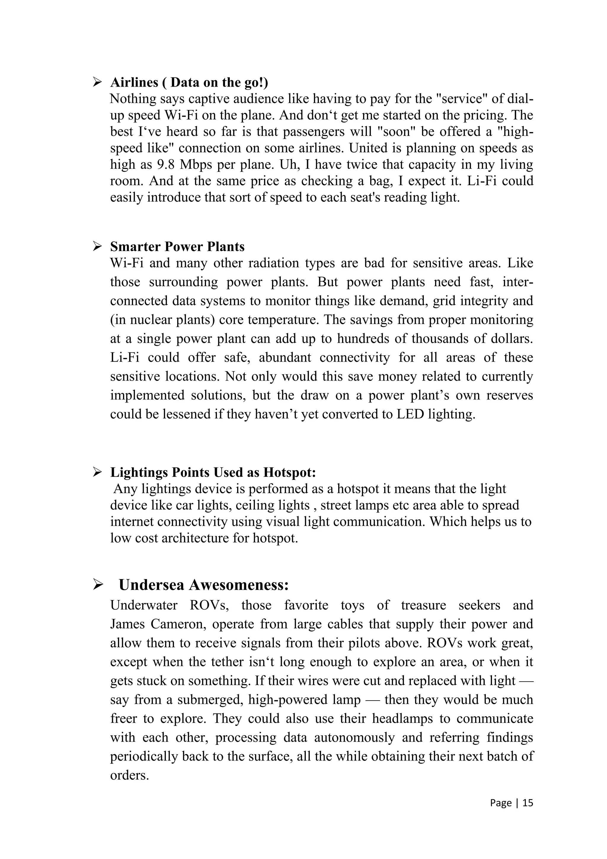 Page | 15
 Airlines ( Data on the go!)
Nothing says captive audience like having to pay for the "service" of dial-
up speed Wi-Fi on the plane. And don‘t get me started on the pricing. The
best I‘ve heard so far is that passengers will "soon" be offered a "high-
speed like" connection on some airlines. United is planning on speeds as
high as 9.8 Mbps per plane. Uh, I have twice that capacity in my living
room. And at the same price as checking a bag, I expect it. Li-Fi could
easily introduce that sort of speed to each seat's reading light.
 Smarter Power Plants
Wi-Fi and many other radiation types are bad for sensitive areas. Like
those surrounding power plants. But power plants need fast, inter-
connected data systems to monitor things like demand, grid integrity and
(in nuclear plants) core temperature. The savings from proper monitoring
at a single power plant can add up to hundreds of thousands of dollars.
Li-Fi could offer safe, abundant connectivity for all areas of these
sensitive locations. Not only would this save money related to currently
implemented solutions, but the draw on a power plant’s own reserves
could be lessened if they haven’t yet converted to LED lighting.
 Lightings Points Used as Hotspot:
Any lightings device is performed as a hotspot it means that the light
device like car lights, ceiling lights , street lamps etc area able to spread
internet connectivity using visual light communication. Which helps us to
low cost architecture for hotspot.
 Undersea Awesomeness:
Underwater ROVs, those favorite toys of treasure seekers and
James Cameron, operate from large cables that supply their power and
allow them to receive signals from their pilots above. ROVs work great,
except when the tether isn‘t long enough to explore an area, or when it
gets stuck on something. If their wires were cut and replaced with light —
say from a submerged, high-powered lamp — then they would be much
freer to explore. They could also use their headlamps to communicate
with each other, processing data autonomously and referring findings
periodically back to the surface, all the while obtaining their next batch of
orders.
 