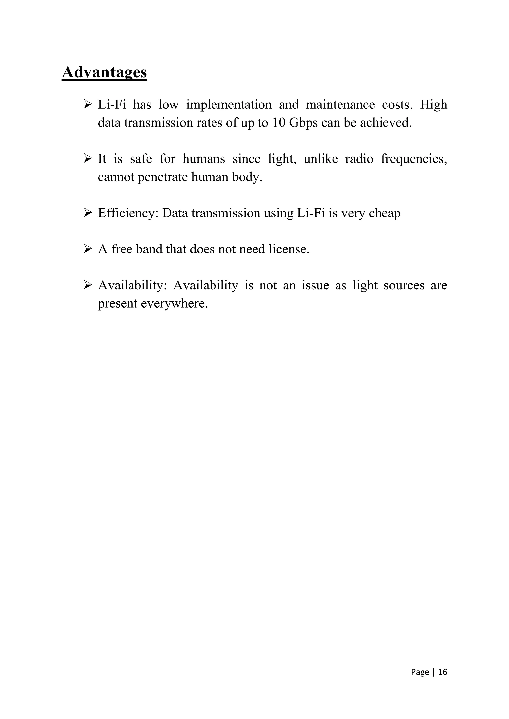 Page | 16
Advantages
 Li-Fi has low implementation and maintenance costs. High
data transmission rates of up to 10 Gbps can be achieved.
 It is safe for humans since light, unlike radio frequencies,
cannot penetrate human body.
 Efficiency: Data transmission using Li-Fi is very cheap
 A free band that does not need license.
 Availability: Availability is not an issue as light sources are
present everywhere.
 